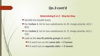 Qn.3 cont’d
Determining E or Z - Step-by-Step
Identify the double bond.
For Carbon 1, list its two substituents (A, B). Assign priority: A(1) >
B(2).
For Carbon 2, list its two substituents (X, Y). Assign priority: X(1) >
Y(2).
Look at the two #1 priority groups (A and X).
If A and X are on the same side → Z isomer.
If A and X are on opposite sides → E isomer.
 
