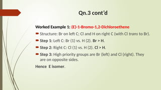 Qn.3 cont’d
Worked Example 1: (E)-1-Bromo-1,2-Dichloroethene
Structure: Br on left C; Cl and H on right C (with Cl trans to Br).
Step 1: Left C: Br (1) vs. H (2). Br > H.
Step 2: Right C: Cl (1) vs. H (2). Cl > H.
Step 3: High priority groups are Br (left) and Cl (right). They
are on opposite sides.
Hence E isomer.
 