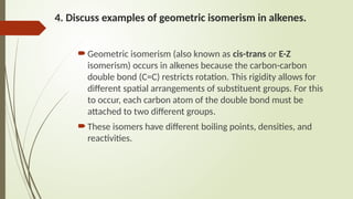 4. Discuss examples of geometric isomerism in alkenes.
Geometric isomerism (also known as cis-trans or E-Z
isomerism) occurs in alkenes because the carbon-carbon
double bond (C=C) restricts rotation. This rigidity allows for
different spatial arrangements of substituent groups. For this
to occur, each carbon atom of the double bond must be
attached to two different groups.
These isomers have different boiling points, densities, and
reactivities.
 