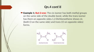 Qn.4 cont’d
Example 1; But-2-ene: The cis isomer has both methyl groups
on the same side of the double bond, while the trans isomer
has them on opposite sides.1,2-Dichloroethene shows cis
(both Cl on the same side) and trans (Cl on opposite sides)
forms.
 