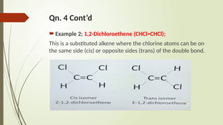 Qn. 4 Cont’d
Example 2; 1,2-Dichloroethene (CHCl=CHCl);
This is a substituted alkene where the chlorine atoms can be on
the same side (cis) or opposite sides (trans) of the double bond.
 