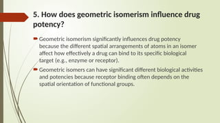 5. How does geometric isomerism influence drug
potency?
Geometric isomerism significantly influences drug potency
because the different spatial arrangements of atoms in an isomer
affect how effectively a drug can bind to its specific biological
target (e.g., enzyme or receptor).
Geometric isomers can have significant different biological activities
and potencies because receptor binding often depends on the
spatial orientation of functional groups.
 