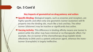 Qn. 5 Cont’d
Key impacts of geometrical on drug potency and action:
Specific Binding: Biological targets, such as enzymes and receptors, are
highly specific and often only one geometric isomer (eutomer) will fit
properly into the binding site, much like a lock and key. The other
isomer (distomer) may be inactive or significantly less active.
Varying Activity: This difference in binding affinity means one isomer is
potent while the other may have minimal or no therapeutic effect. For
example, the cis-isomer of the chemotherapy drug cisplatin binds
effectively to DNA and is a potent anticancer agent, whereas the trans-
isomer (transplatin) is largely ineffective.
 