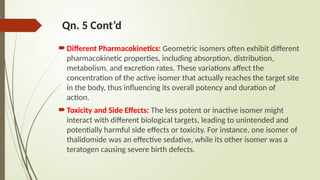 Qn. 5 Cont’d
Different Pharmacokinetics: Geometric isomers often exhibit different
pharmacokinetic properties, including absorption, distribution,
metabolism, and excretion rates. These variations affect the
concentration of the active isomer that actually reaches the target site
in the body, thus influencing its overall potency and duration of
action.
Toxicity and Side Effects: The less potent or inactive isomer might
interact with different biological targets, leading to unintended and
potentially harmful side effects or toxicity. For instance, one isomer of
thalidomide was an effective sedative, while its other isomer was a
teratogen causing severe birth defects.
 