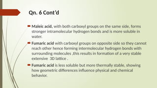 Qn. 6 Cont’d
Maleic acid, with both carboxyl groups on the same side, forms
stronger intramolecular hydrogen bonds and is more soluble in
water.
Fumaric acid with carboxyl groups on opposite side so they cannot
reach other hence forming intermolecular hydrogen bonds with
surrounding molecules ,this results in formation of a very stable
extensive 3D lattice .
Fumaric acid is less soluble but more thermally stable, showing
how geometric differences influence physical and chemical
behavior.
 