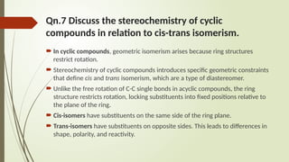 Qn.7 Discuss the stereochemistry of cyclic
compounds in relation to cis-trans isomerism.
 In cyclic compounds, geometric isomerism arises because ring structures
restrict rotation.
 Stereochemistry of cyclic compounds introduces specific geometric constraints
that define cis and trans isomerism, which are a type of diastereomer.
 Unlike the free rotation of C-C single bonds in acyclic compounds, the ring
structure restricts rotation, locking substituents into fixed positions relative to
the plane of the ring.
 Cis-isomers have substituents on the same side of the ring plane.
 Trans-isomers have substituents on opposite sides. This leads to differences in
shape, polarity, and reactivity.
 