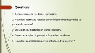 Questions
1. Define geometric (cis-trans) isomerism.
2. How does restricted rotation around double bonds give rise to
geometric isomers?
3. Explain the E/Z notation in stereochemistry.
4. Discuss examples of geometric isomerism in alkenes.
5. How does geometric isomerism influence drug potency?
 