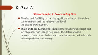 Qn.7 cont’d
Stereochemistry in Common Ring Sizes
The size and flexibility of the ring significantly impact the stable
conformations and the relative stability of
the cis and trans isomers.
Three and Four-Membered Rings: These small rings are rigid and
largely planar due to high ring strain. The differentiation
between cis and trans is clear and the substituents maintain their
relative positions consistently.
 