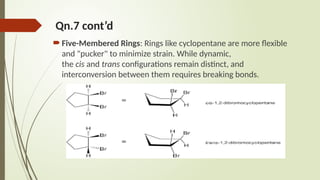 Qn.7 cont’d
Five-Membered Rings: Rings like cyclopentane are more flexible
and "pucker" to minimize strain. While dynamic,
the cis and trans configurations remain distinct, and
interconversion between them requires breaking bonds.
 