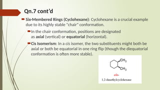 Qn.7 cont’d
Six-Membered Rings (Cyclohexane): Cyclohexane is a crucial example
due to its highly stable "chair" conformation.
In the chair conformation, positions are designated
as axial (vertical) or equatorial (horizontal).
Cis Isomerism: In a cis isomer, the two substituents might both be
axial or both be equatorial in one ring flip (though the diequatorial
conformation is often more stable).
 