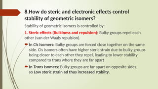 8.How do steric and electronic effects control
stability of geometric isomers?
Stability of geometric isomers is controlled by:
1. Steric effects (Bulkiness and repulsion): Bulky groups repel each
other (van der Waals repulsion).
In Cis Isomers: Bulky groups are forced close together on the same
side. Cis isomers often have higher steric strain due to bulky groups
being closer to each other they repel, leading to lower stability
compared to trans where they are far apart
In Trans Isomers: Bulky groups are far apart on opposite sides,
so Low steric strain ad thus increased stabilty.
 