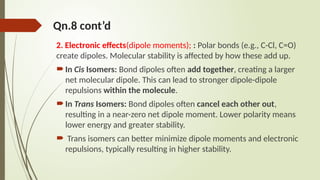 Qn.8 cont’d
2. Electronic effects(dipole moments); : Polar bonds (e.g., C-Cl, C=O)
create dipoles. Molecular stability is affected by how these add up.
In Cis Isomers: Bond dipoles often add together, creating a larger
net molecular dipole. This can lead to stronger dipole-dipole
repulsions within the molecule.
In Trans Isomers: Bond dipoles often cancel each other out,
resulting in a near-zero net dipole moment. Lower polarity means
lower energy and greater stability.
 Trans isomers can better minimize dipole moments and electronic
repulsions, typically resulting in higher stability.
 