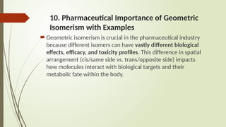 10. Pharmaceutical Importance of Geometric
Isomerism with Examples
Geometric isomerism is crucial in the pharmaceutical industry
because different isomers can have vastly different biological
effects, efficacy, and toxicity profiles. This difference in spatial
arrangement (cis/same side vs. trans/opposite side) impacts
how molecules interact with biological targets and their
metabolic fate within the body.
 