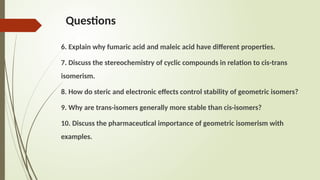 Questions
6. Explain why fumaric acid and maleic acid have different properties.
7. Discuss the stereochemistry of cyclic compounds in relation to cis-trans
isomerism.
8. How do steric and electronic effects control stability of geometric isomers?
9. Why are trans-isomers generally more stable than cis-isomers?
10. Discuss the pharmaceutical importance of geometric isomerism with
examples.
 