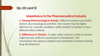 Qn.10 cont’d
Importance in the Pharmaceutical Industry
1. Varying Pharmacological Activity: Different isomers can exhibit
distinct pharmacological activities. One isomer may be highly
effective for a specific condition, while another is inactive or has a
different effect entirely.
2. Differences in Toxicity: A major safety concern is that an isomer
might be toxic while its counterpart is therapeutic. This
necessitates the rigorous analysis and separation of isomers during
drug development.
 