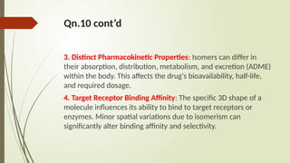 Qn.10 cont’d
3. Distinct Pharmacokinetic Properties: Isomers can differ in
their absorption, distribution, metabolism, and excretion (ADME)
within the body. This affects the drug's bioavailability, half-life,
and required dosage.
4. Target Receptor Binding Affinity: The specific 3D shape of a
molecule influences its ability to bind to target receptors or
enzymes. Minor spatial variations due to isomerism can
significantly alter binding affinity and selectivity.
 