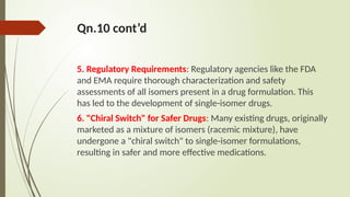 Qn.10 cont’d
5. Regulatory Requirements: Regulatory agencies like the FDA
and EMA require thorough characterization and safety
assessments of all isomers present in a drug formulation. This
has led to the development of single-isomer drugs.
6. "Chiral Switch" for Safer Drugs: Many existing drugs, originally
marketed as a mixture of isomers (racemic mixture), have
undergone a "chiral switch" to single-isomer formulations,
resulting in safer and more effective medications.
 