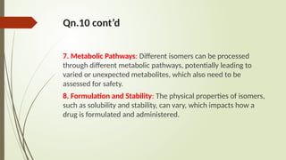 Qn.10 cont’d
7. Metabolic Pathways: Different isomers can be processed
through different metabolic pathways, potentially leading to
varied or unexpected metabolites, which also need to be
assessed for safety.
8. Formulation and Stability: The physical properties of isomers,
such as solubility and stability, can vary, which impacts how a
drug is formulated and administered.
 