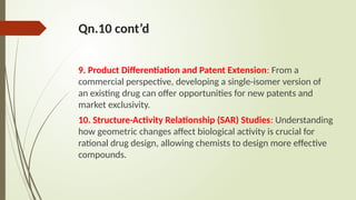 Qn.10 cont’d
9. Product Differentiation and Patent Extension: From a
commercial perspective, developing a single-isomer version of
an existing drug can offer opportunities for new patents and
market exclusivity.
10. Structure-Activity Relationship (SAR) Studies: Understanding
how geometric changes affect biological activity is crucial for
rational drug design, allowing chemists to design more effective
compounds.
 