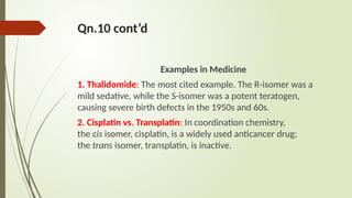 Qn.10 cont’d
Examples in Medicine
1. Thalidomide: The most cited example. The R-isomer was a
mild sedative, while the S-isomer was a potent teratogen,
causing severe birth defects in the 1950s and 60s.
2. Cisplatin vs. Transplatin: In coordination chemistry,
the cis isomer, cisplatin, is a widely used anticancer drug;
the trans isomer, transplatin, is inactive.
 
