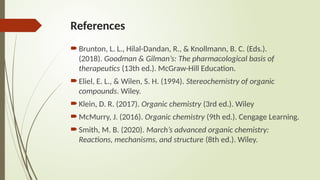 References
Brunton, L. L., Hilal-Dandan, R., & Knollmann, B. C. (Eds.).
(2018). Goodman & Gilman’s: The pharmacological basis of
therapeutics (13th ed.). McGraw-Hill Education.
Eliel, E. L., & Wilen, S. H. (1994). Stereochemistry of organic
compounds. Wiley.
Klein, D. R. (2017). Organic chemistry (3rd ed.). Wiley
McMurry, J. (2016). Organic chemistry (9th ed.). Cengage Learning.
Smith, M. B. (2020). March’s advanced organic chemistry:
Reactions, mechanisms, and structure (8th ed.). Wiley.
 