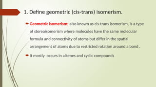 1. Define geometric (cis-trans) isomerism.
Geometric isomerism; also known as cis-trans isomerism, is a type
of stereoisomerism where molecules have the same molecular
formula and connectivity of atoms but differ in the spatial
arrangement of atoms due to restricted rotation around a bond .
It mostly occurs in alkenes and cyclic compounds
 