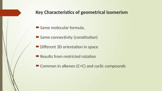 Key Characteristics of geometrical isomerism
Same molecular formula.
Same connectivity (constitution)
Different 3D orientation in space
Results from restricted rotation
Common in alkenes (C=C) and cyclic compounds
 
