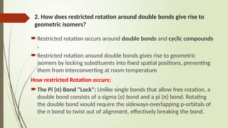 2. How does restricted rotation around double bonds give rise to
geometric isomers?
 Restricted rotation occurs around double bonds and cyclic compounds
.
 Restricted rotation around double bonds gives rise to geometric
isomers by locking substituents into fixed spatial positions, preventing
them from interconverting at room temperature
How restricted Rotation occurs;
 The Pi (π) Bond "Lock": Unlike single bonds that allow free rotation, a
double bond consists of a sigma (σ) bond and a pi (π) bond. Rotating
the double bond would require the sideways-overlapping p-orbitals of
the π bond to twist out of alignment, effectively breaking the bond.
 