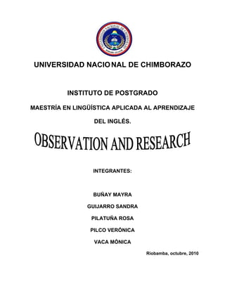 UNIVERSIDAD NACIO NAL DE CHIMBORAZO


          INSTITUTO DE POSTGRADO

MAESTRÍA EN LINGÜÍSTICA APLICADA AL APRENDIZAJE

                  DEL INGLÉS.




                 INTEGRANTES:



                 BUÑAY MAYRA

                GUIJARRO SANDRA

                 PILATUÑA ROSA

                 PILCO VERÓNICA

                  VACA MÓNICA

                                  Riobamba, octubre, 2010
 