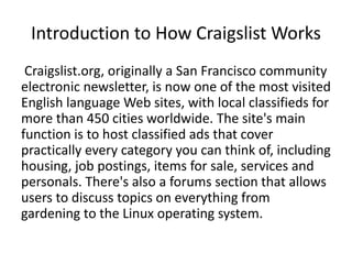 Introduction to How Craigslist Works
 Craigslist.org, originally a San Francisco community
electronic newsletter, is now one of the most visited
English language Web sites, with local classifieds for
more than 450 cities worldwide. The site's main
function is to host classified ads that cover
practically every category you can think of, including
housing, job postings, items for sale, services and
personals. There's also a forums section that allows
users to discuss topics on everything from
gardening to the Linux operating system.
 
