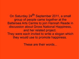 On Saturday 24 th  September 2011 a small group of people came together in a room at the Battersea Arts Centre and joined Hannah Reade in discussion about Gross National Happiness, and her related project.  She invited them all to write a slogan which they would use to promote happiness.  These are their words, this is their ministry.  On Saturday 24 th  September 2011, a small group of people came together at the Battersea Arts Centre to join Hannah Reade in discussion about Gross National Happiness, and her related project.  They were each invited to write a slogan which they would use to promote happiness.  These are their words... 