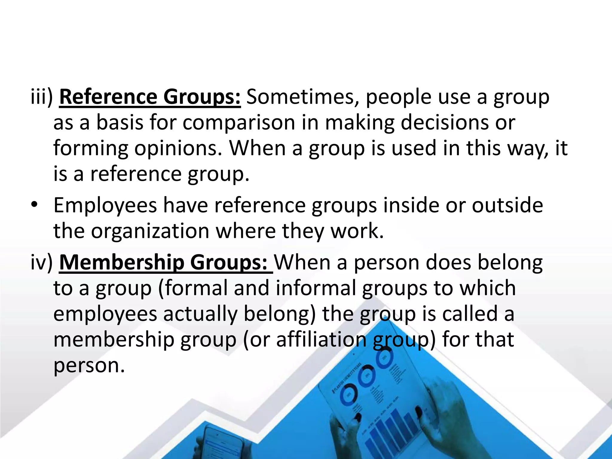 iii) Reference Groups: Sometimes, people use a group
as a basis for comparison in making decisions or
forming opinions. When a group is used in this way, it
is a reference group.
• Employees have reference groups inside or outside
the organization where they work.
iv) Membership Groups: When a person does belong
to a group (formal and informal groups to which
employees actually belong) the group is called a
membership group (or affiliation group) for that
person.
 
