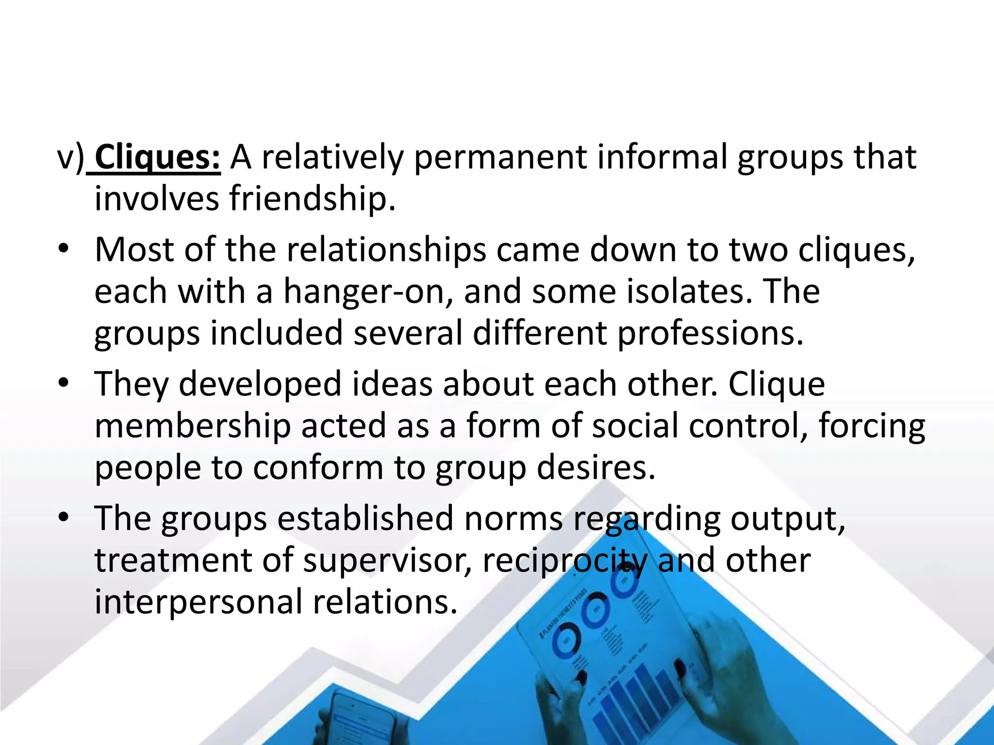 v) Cliques: A relatively permanent informal groups that
involves friendship.
• Most of the relationships came down to two cliques,
each with a hanger-on, and some isolates. The
groups included several different professions.
• They developed ideas about each other. Clique
membership acted as a form of social control, forcing
people to conform to group desires.
• The groups established norms regarding output,
treatment of supervisor, reciprocity and other
interpersonal relations.
 