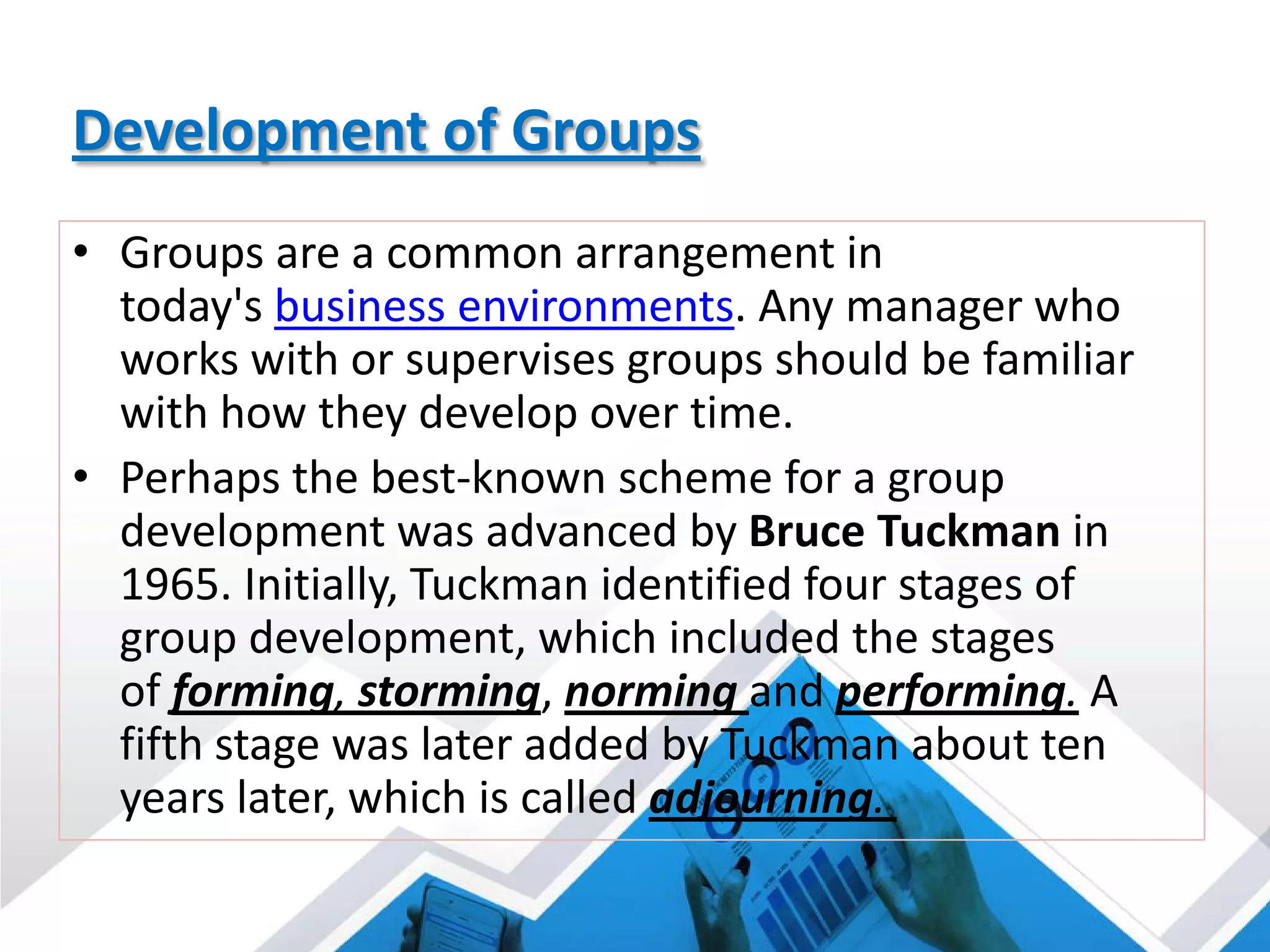 Development of Groups
• Groups are a common arrangement in
today's business environments. Any manager who
works with or supervises groups should be familiar
with how they develop over time.
• Perhaps the best-known scheme for a group
development was advanced by Bruce Tuckman in
1965. Initially, Tuckman identified four stages of
group development, which included the stages
of forming, storming, norming and performing. A
fifth stage was later added by Tuckman about ten
years later, which is called adjourning.
 
