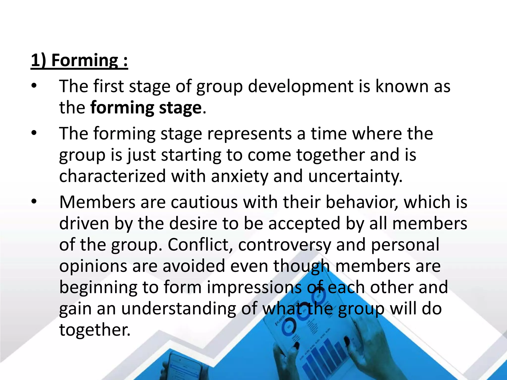1) Forming :
• The first stage of group development is known as
the forming stage.
• The forming stage represents a time where the
group is just starting to come together and is
characterized with anxiety and uncertainty.
• Members are cautious with their behavior, which is
driven by the desire to be accepted by all members
of the group. Conflict, controversy and personal
opinions are avoided even though members are
beginning to form impressions of each other and
gain an understanding of what the group will do
together.
 