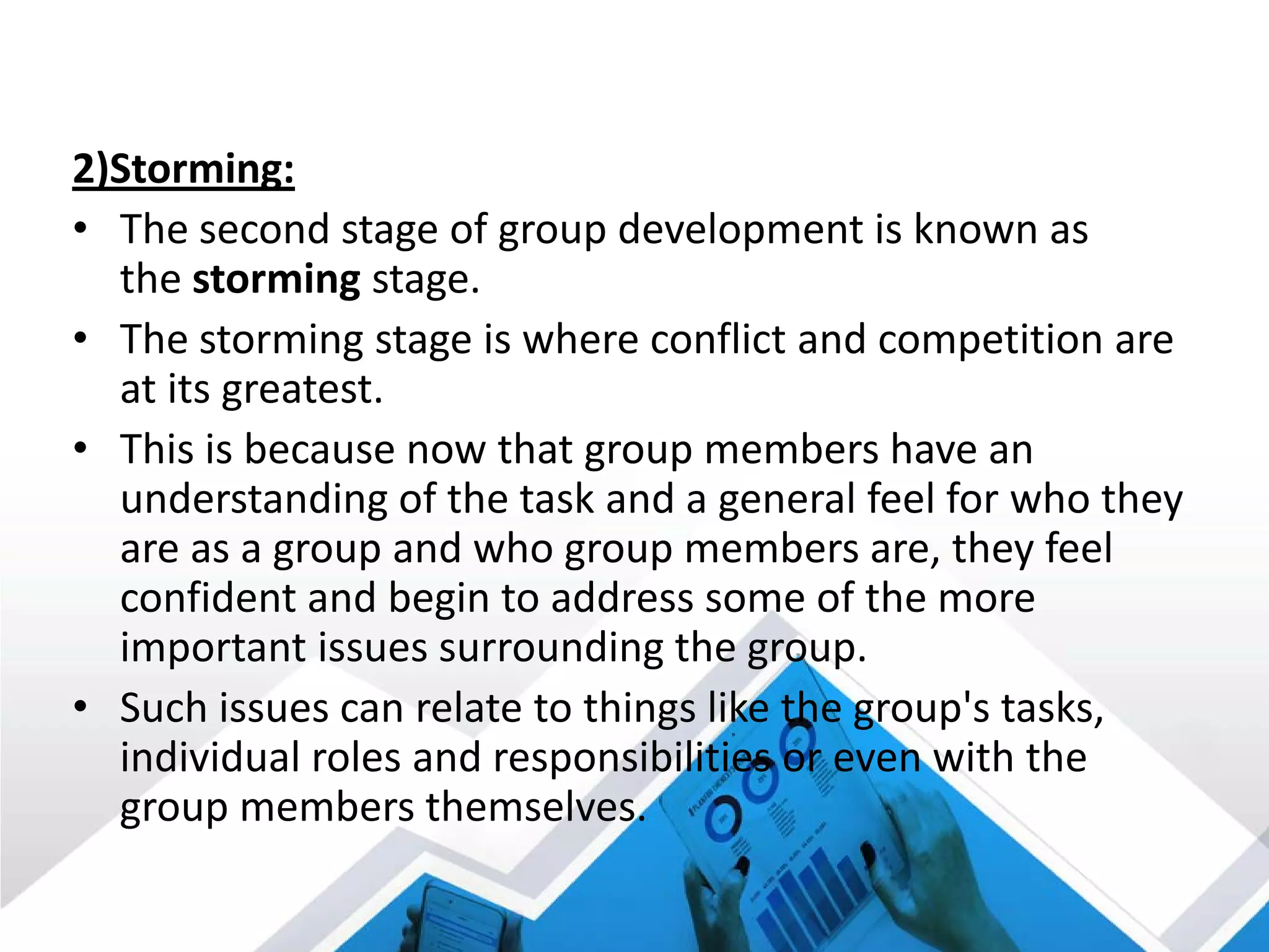2)Storming:
• The second stage of group development is known as
the storming stage.
• The storming stage is where conflict and competition are
at its greatest.
• This is because now that group members have an
understanding of the task and a general feel for who they
are as a group and who group members are, they feel
confident and begin to address some of the more
important issues surrounding the group.
• Such issues can relate to things like the group's tasks,
individual roles and responsibilities or even with the
group members themselves.
 