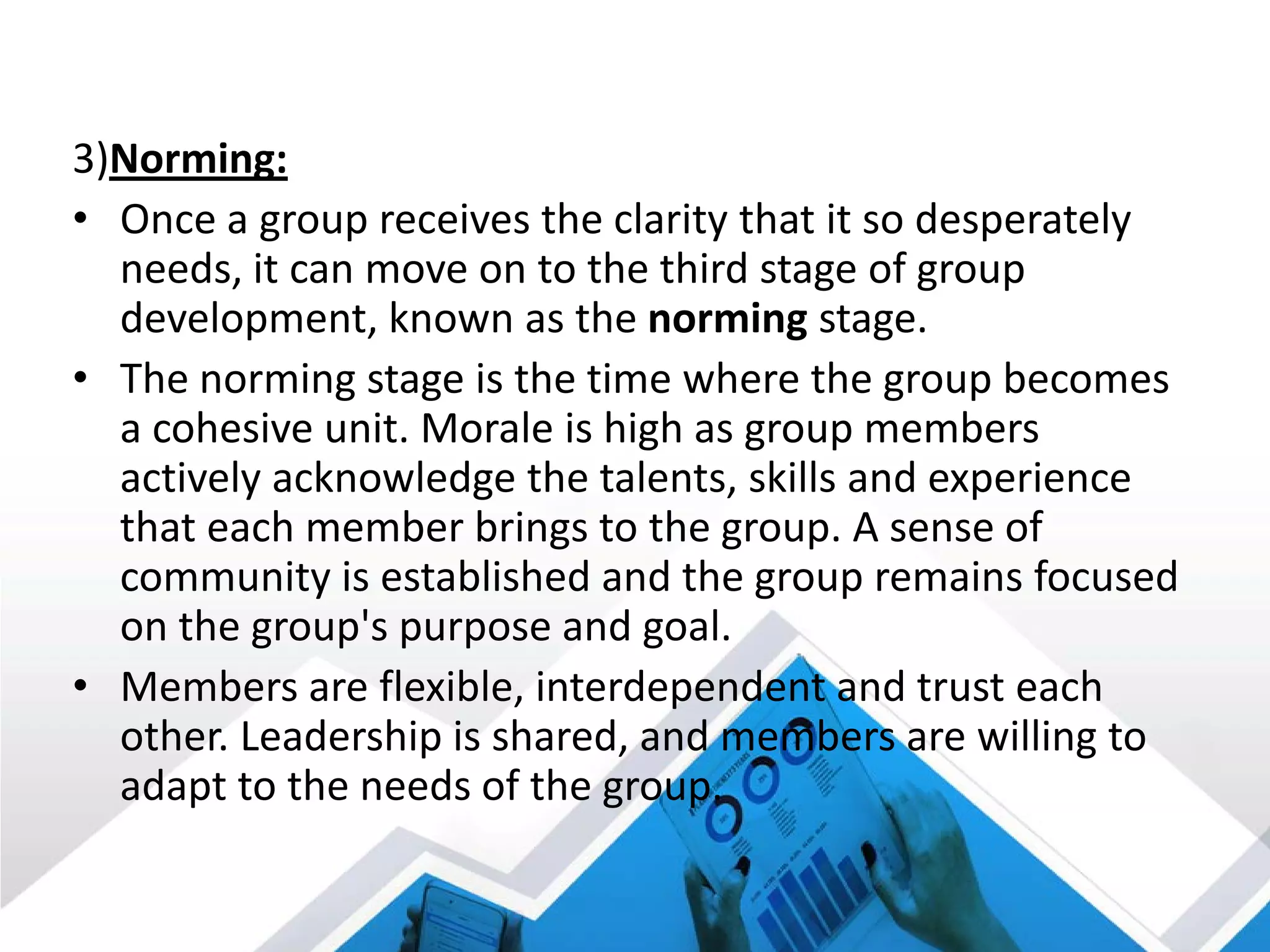 3)Norming:
• Once a group receives the clarity that it so desperately
needs, it can move on to the third stage of group
development, known as the norming stage.
• The norming stage is the time where the group becomes
a cohesive unit. Morale is high as group members
actively acknowledge the talents, skills and experience
that each member brings to the group. A sense of
community is established and the group remains focused
on the group's purpose and goal.
• Members are flexible, interdependent and trust each
other. Leadership is shared, and members are willing to
adapt to the needs of the group.
 