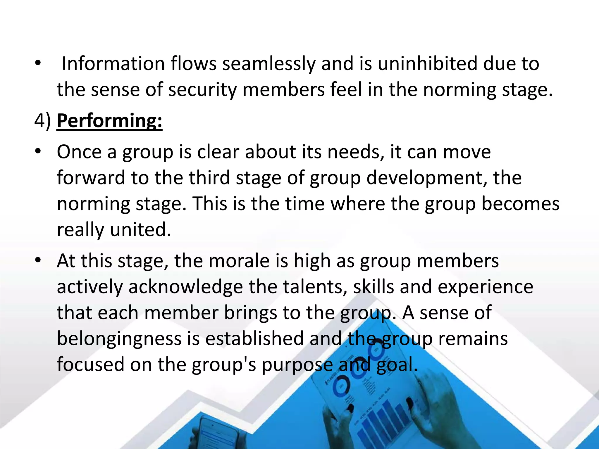 • Information flows seamlessly and is uninhibited due to
the sense of security members feel in the norming stage.
4) Performing:
• Once a group is clear about its needs, it can move
forward to the third stage of group development, the
norming stage. This is the time where the group becomes
really united.
• At this stage, the morale is high as group members
actively acknowledge the talents, skills and experience
that each member brings to the group. A sense of
belongingness is established and the group remains
focused on the group's purpose and goal.
 