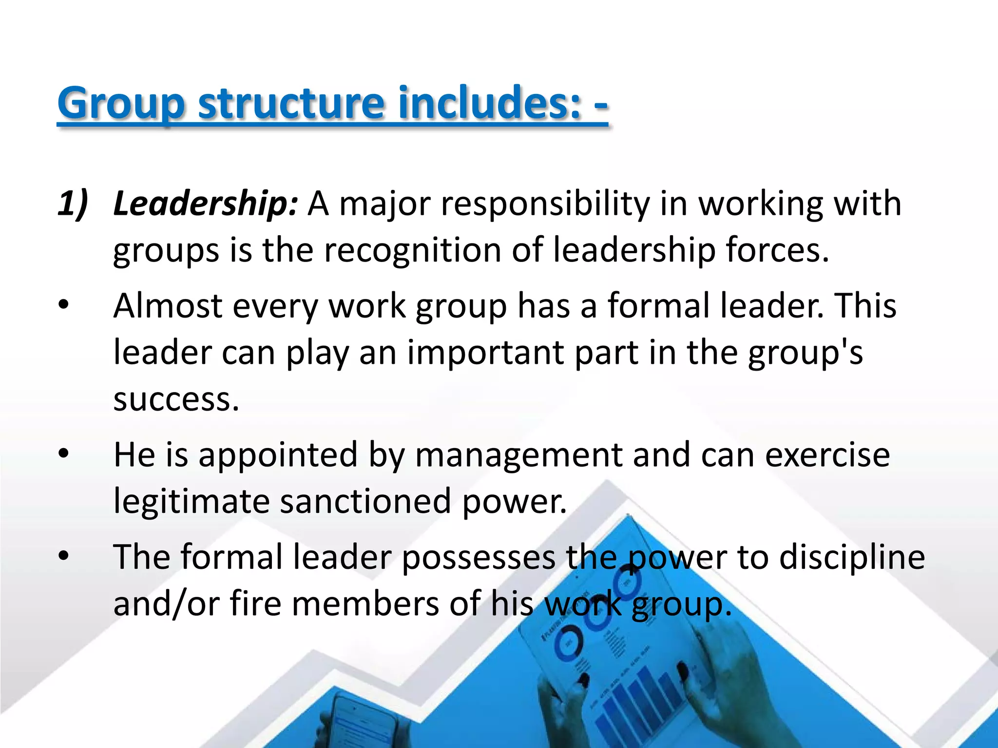 Group structure includes: -
1) Leadership: A major responsibility in working with
groups is the recognition of leadership forces.
• Almost every work group has a formal leader. This
leader can play an important part in the group's
success.
• He is appointed by management and can exercise
legitimate sanctioned power.
• The formal leader possesses the power to discipline
and/or fire members of his work group.
 