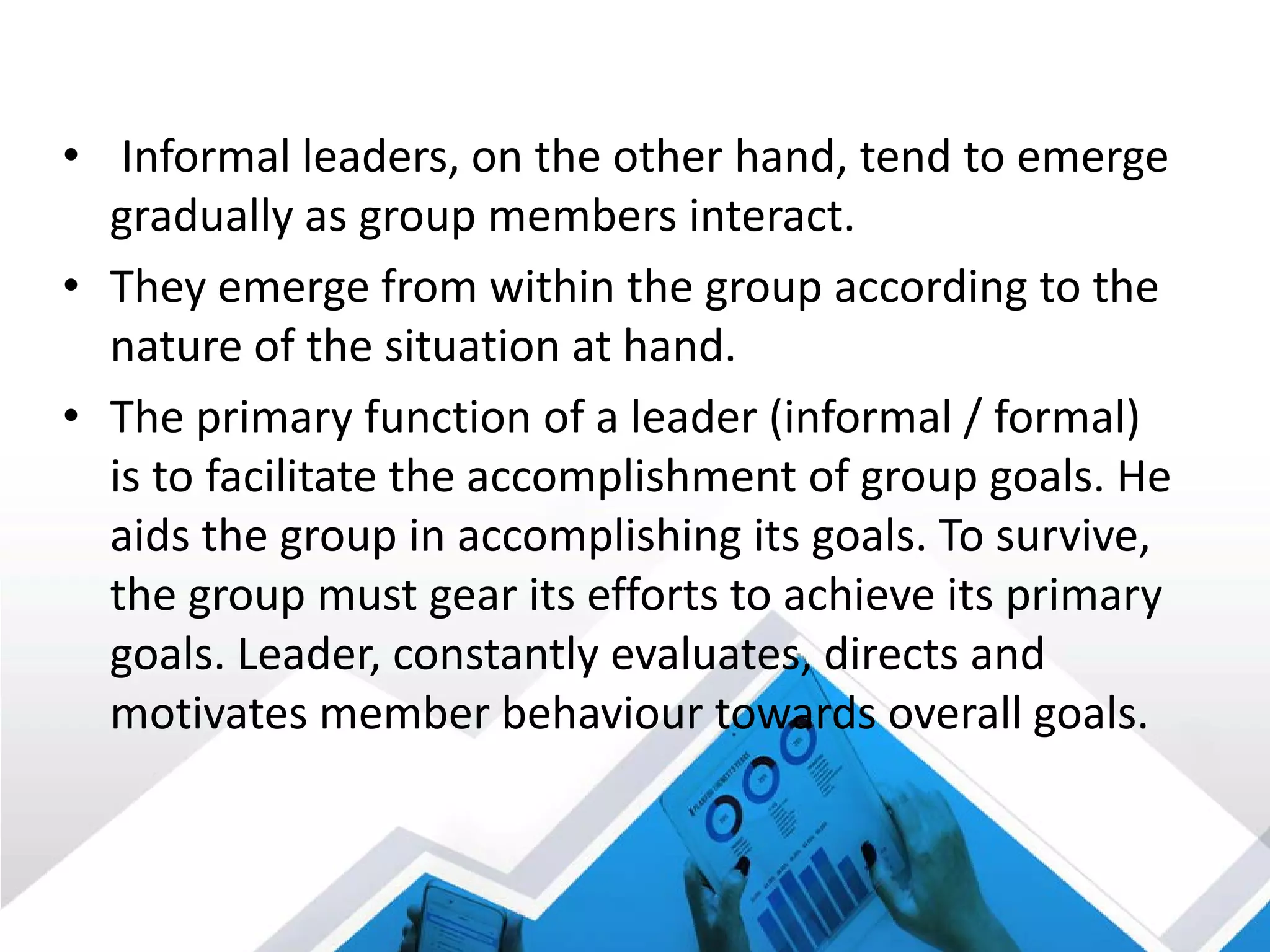 • Informal leaders, on the other hand, tend to emerge
gradually as group members interact.
• They emerge from within the group according to the
nature of the situation at hand.
• The primary function of a leader (informal / formal)
is to facilitate the accomplishment of group goals. He
aids the group in accomplishing its goals. To survive,
the group must gear its efforts to achieve its primary
goals. Leader, constantly evaluates, directs and
motivates member behaviour towards overall goals.
 