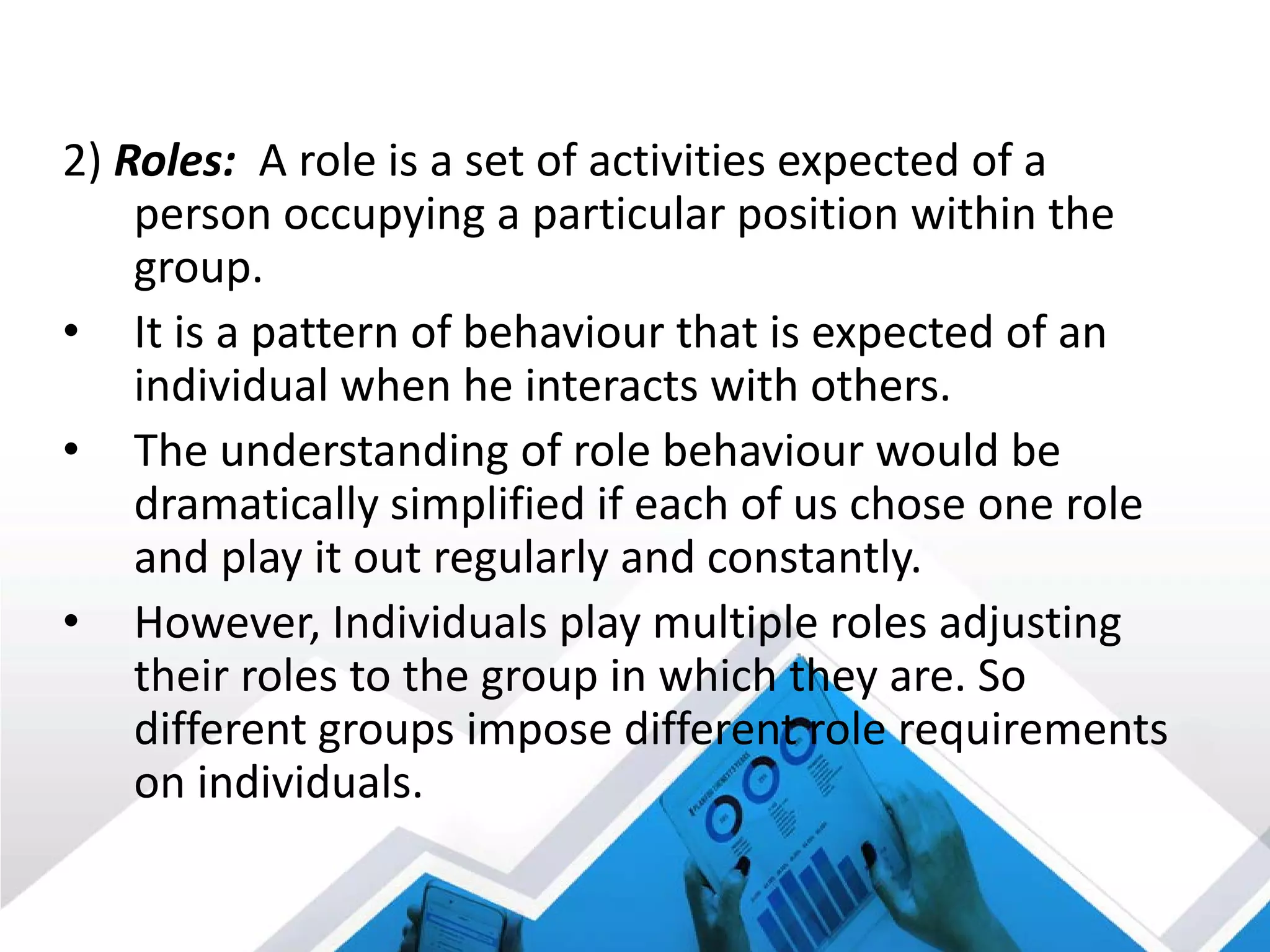2) Roles: A role is a set of activities expected of a
person occupying a particular position within the
group.
• It is a pattern of behaviour that is expected of an
individual when he interacts with others.
• The understanding of role behaviour would be
dramatically simplified if each of us chose one role
and play it out regularly and constantly.
• However, Individuals play multiple roles adjusting
their roles to the group in which they are. So
different groups impose different role requirements
on individuals.
 
