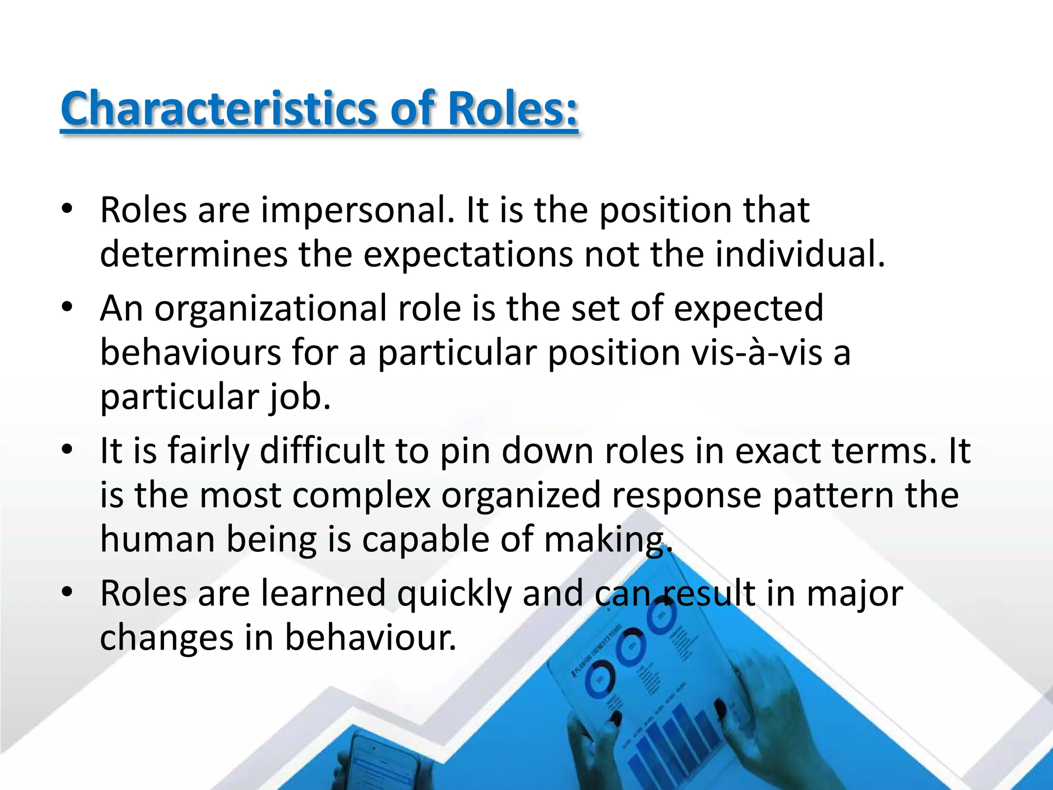 Characteristics of Roles:
• Roles are impersonal. It is the position that
determines the expectations not the individual.
• An organizational role is the set of expected
behaviours for a particular position vis-à-vis a
particular job.
• It is fairly difficult to pin down roles in exact terms. It
is the most complex organized response pattern the
human being is capable of making.
• Roles are learned quickly and can result in major
changes in behaviour.
 