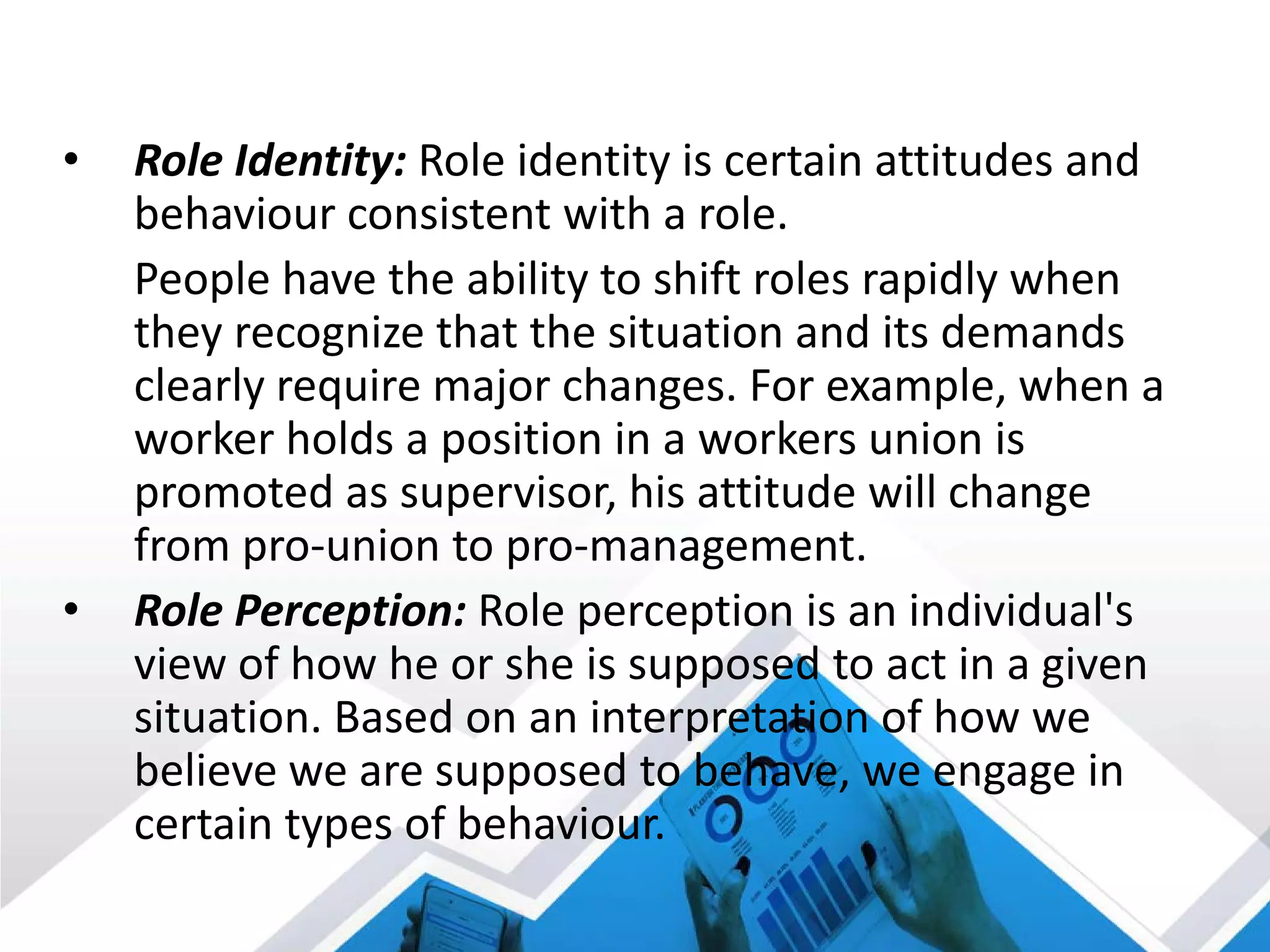 • Role Identity: Role identity is certain attitudes and
behaviour consistent with a role.
People have the ability to shift roles rapidly when
they recognize that the situation and its demands
clearly require major changes. For example, when a
worker holds a position in a workers union is
promoted as supervisor, his attitude will change
from pro-union to pro-management.
• Role Perception: Role perception is an individual's
view of how he or she is supposed to act in a given
situation. Based on an interpretation of how we
believe we are supposed to behave, we engage in
certain types of behaviour.
 
