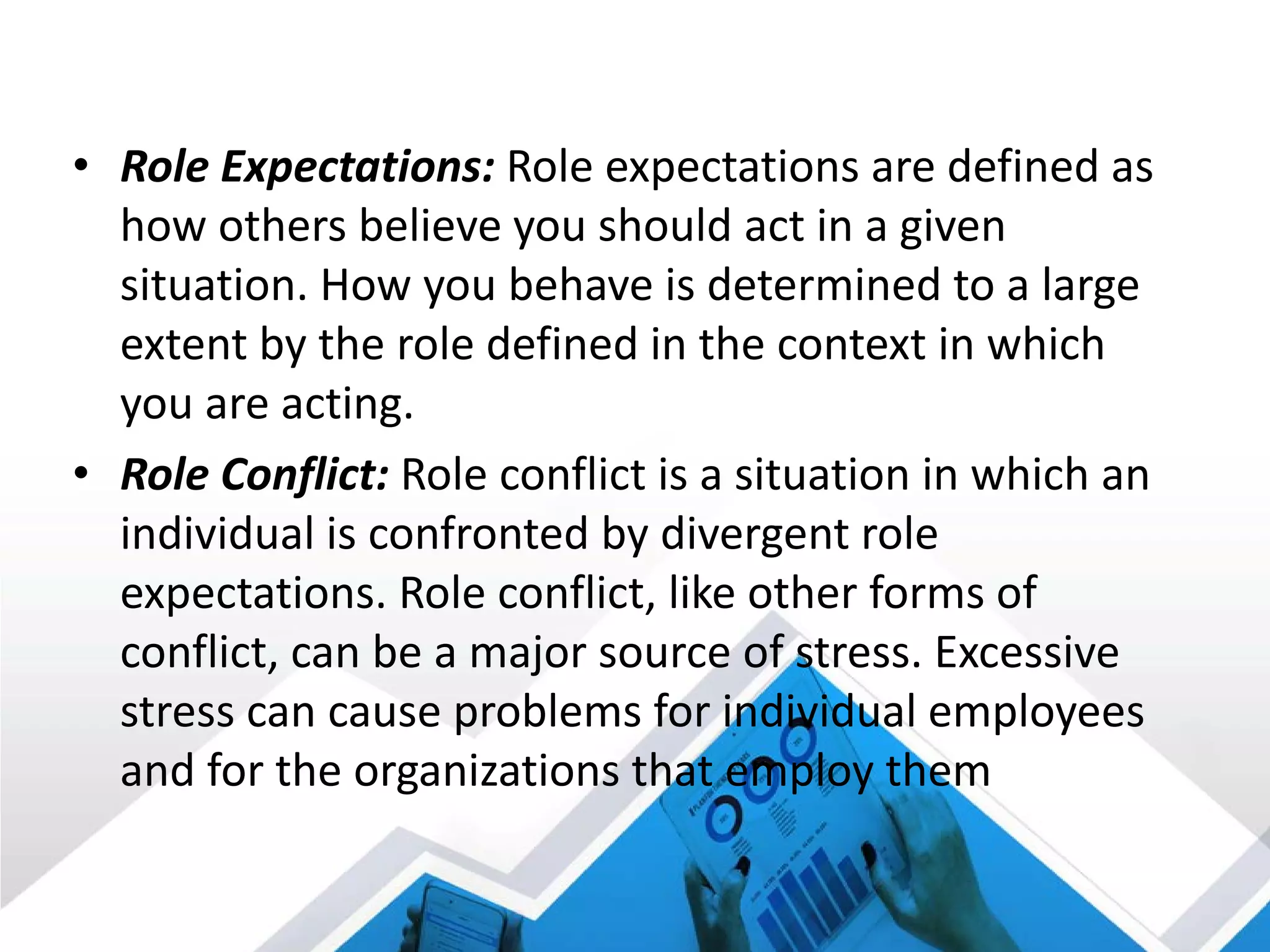 • Role Expectations: Role expectations are defined as
how others believe you should act in a given
situation. How you behave is determined to a large
extent by the role defined in the context in which
you are acting.
• Role Conflict: Role conflict is a situation in which an
individual is confronted by divergent role
expectations. Role conflict, like other forms of
conflict, can be a major source of stress. Excessive
stress can cause problems for individual employees
and for the organizations that employ them
 