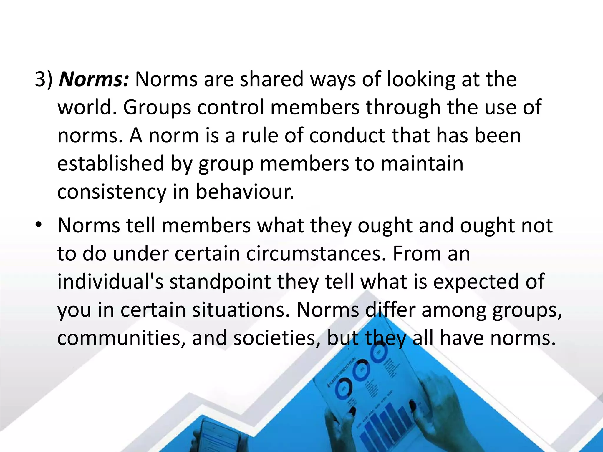 3) Norms: Norms are shared ways of looking at the
world. Groups control members through the use of
norms. A norm is a rule of conduct that has been
established by group members to maintain
consistency in behaviour.
• Norms tell members what they ought and ought not
to do under certain circumstances. From an
individual's standpoint they tell what is expected of
you in certain situations. Norms differ among groups,
communities, and societies, but they all have norms.
 
