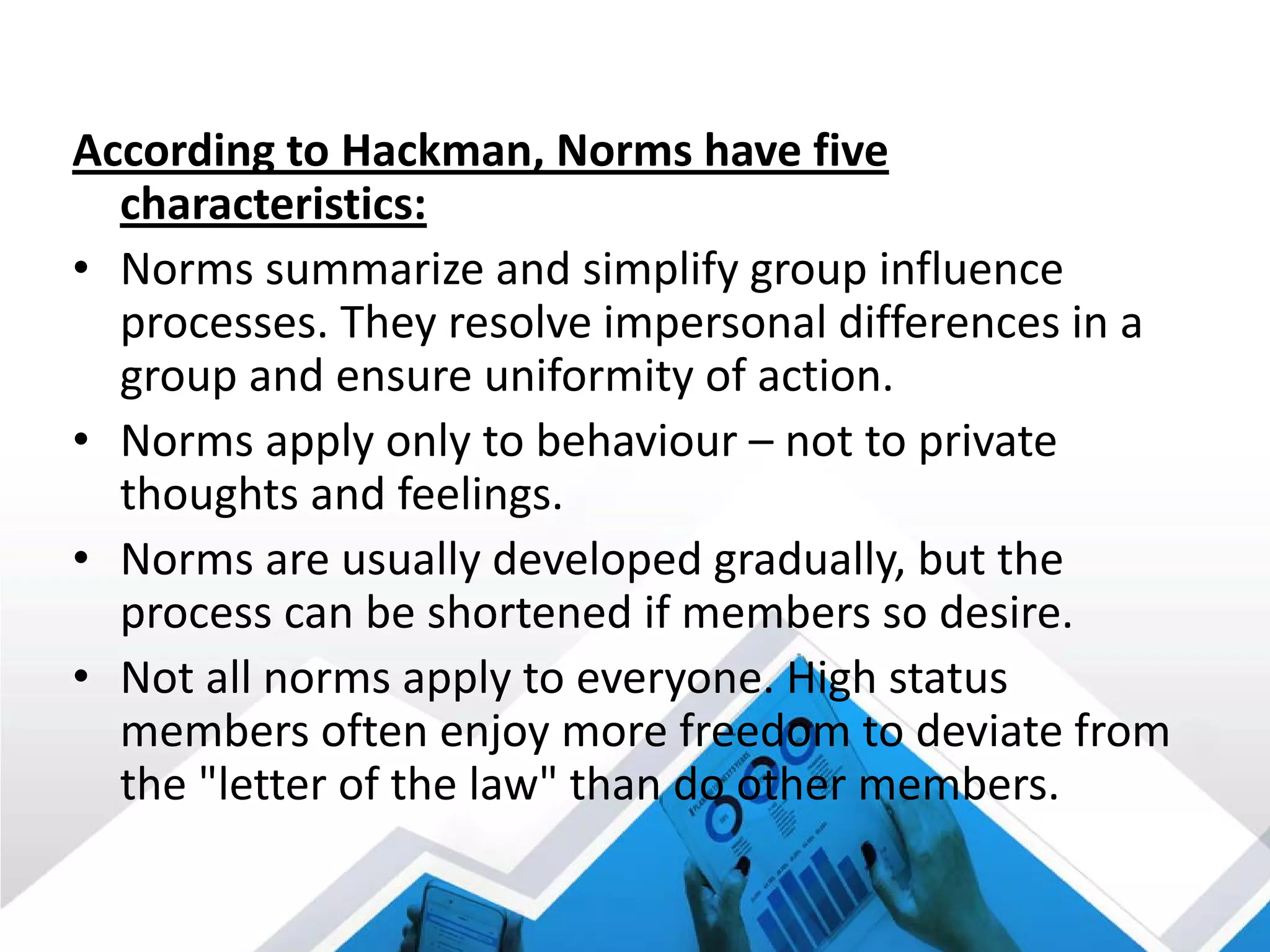 According to Hackman, Norms have five
characteristics:
• Norms summarize and simplify group influence
processes. They resolve impersonal differences in a
group and ensure uniformity of action.
• Norms apply only to behaviour – not to private
thoughts and feelings.
• Norms are usually developed gradually, but the
process can be shortened if members so desire.
• Not all norms apply to everyone. High status
members often enjoy more freedom to deviate from
the "letter of the law" than do other members.
 
