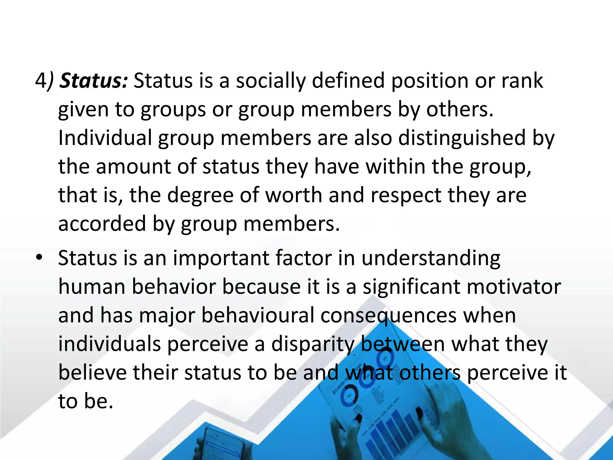 4) Status: Status is a socially defined position or rank
given to groups or group members by others.
Individual group members are also distinguished by
the amount of status they have within the group,
that is, the degree of worth and respect they are
accorded by group members.
• Status is an important factor in understanding
human behavior because it is a significant motivator
and has major behavioural consequences when
individuals perceive a disparity between what they
believe their status to be and what others perceive it
to be.
 