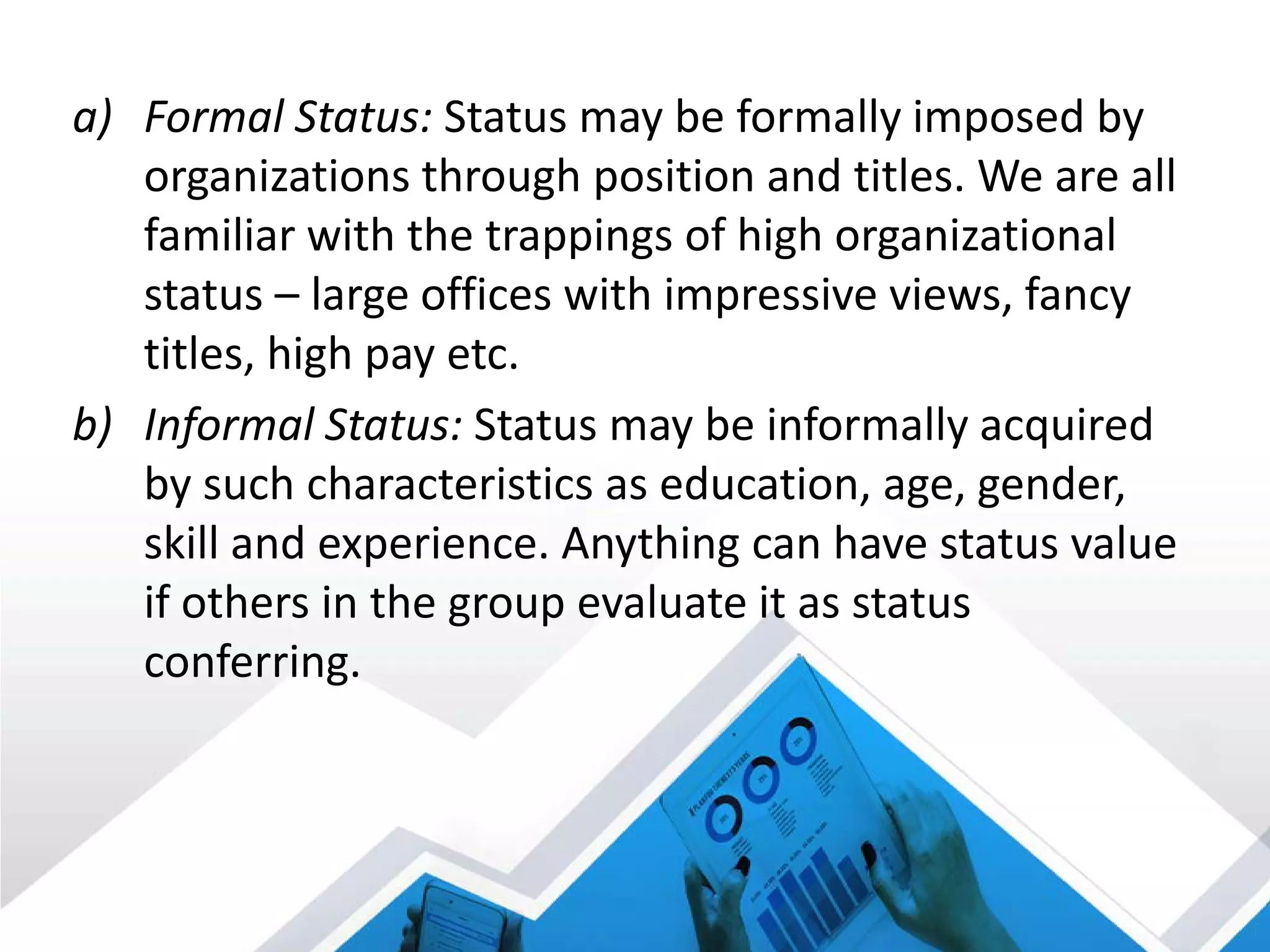 a) Formal Status: Status may be formally imposed by
organizations through position and titles. We are all
familiar with the trappings of high organizational
status – large offices with impressive views, fancy
titles, high pay etc.
b) Informal Status: Status may be informally acquired
by such characteristics as education, age, gender,
skill and experience. Anything can have status value
if others in the group evaluate it as status
conferring.
 