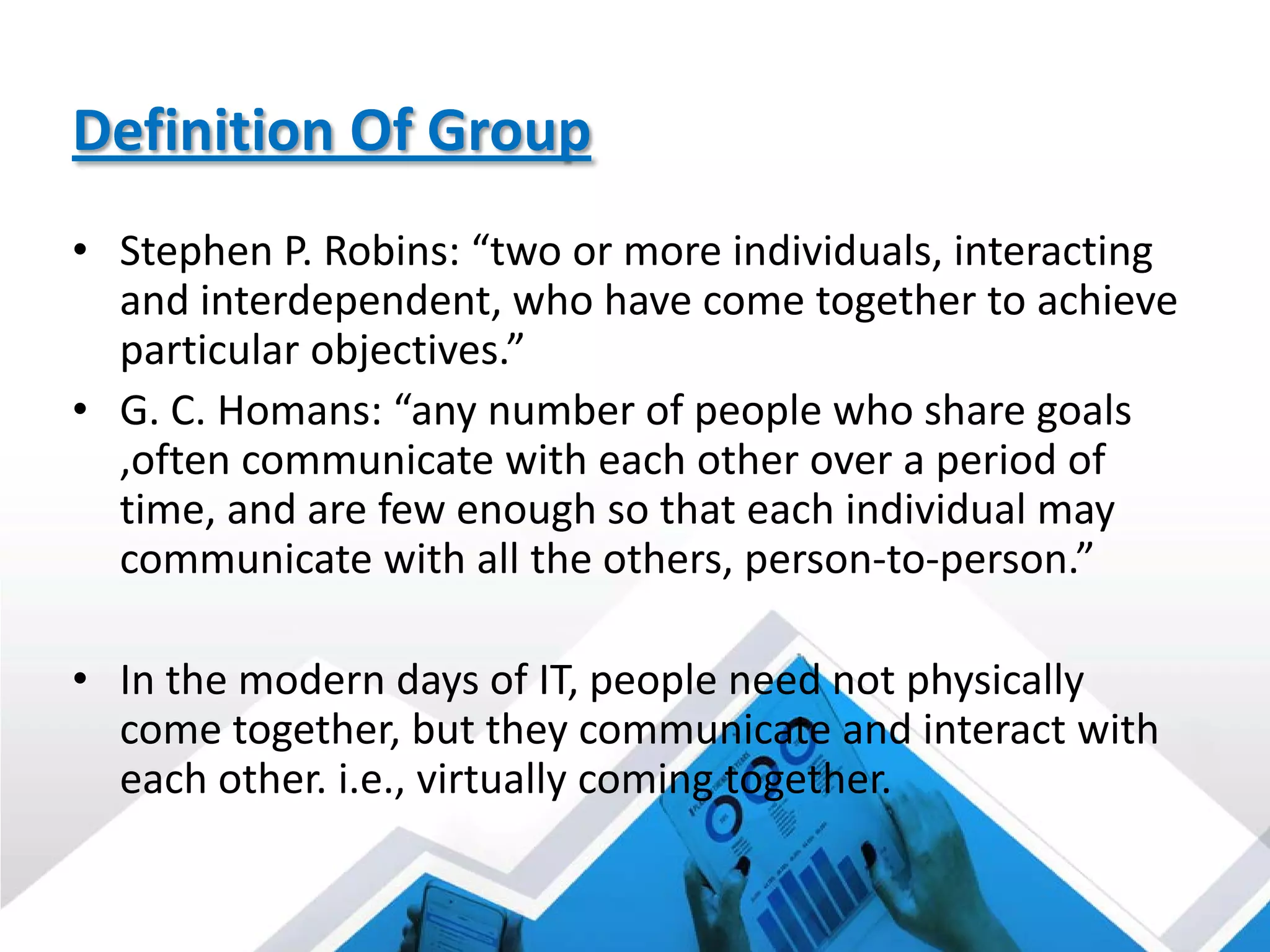 Definition Of Group
• Stephen P. Robins: “two or more individuals, interacting
and interdependent, who have come together to achieve
particular objectives.”
• G. C. Homans: “any number of people who share goals
,often communicate with each other over a period of
time, and are few enough so that each individual may
communicate with all the others, person-to-person.”
• In the modern days of IT, people need not physically
come together, but they communicate and interact with
each other. i.e., virtually coming together.
 