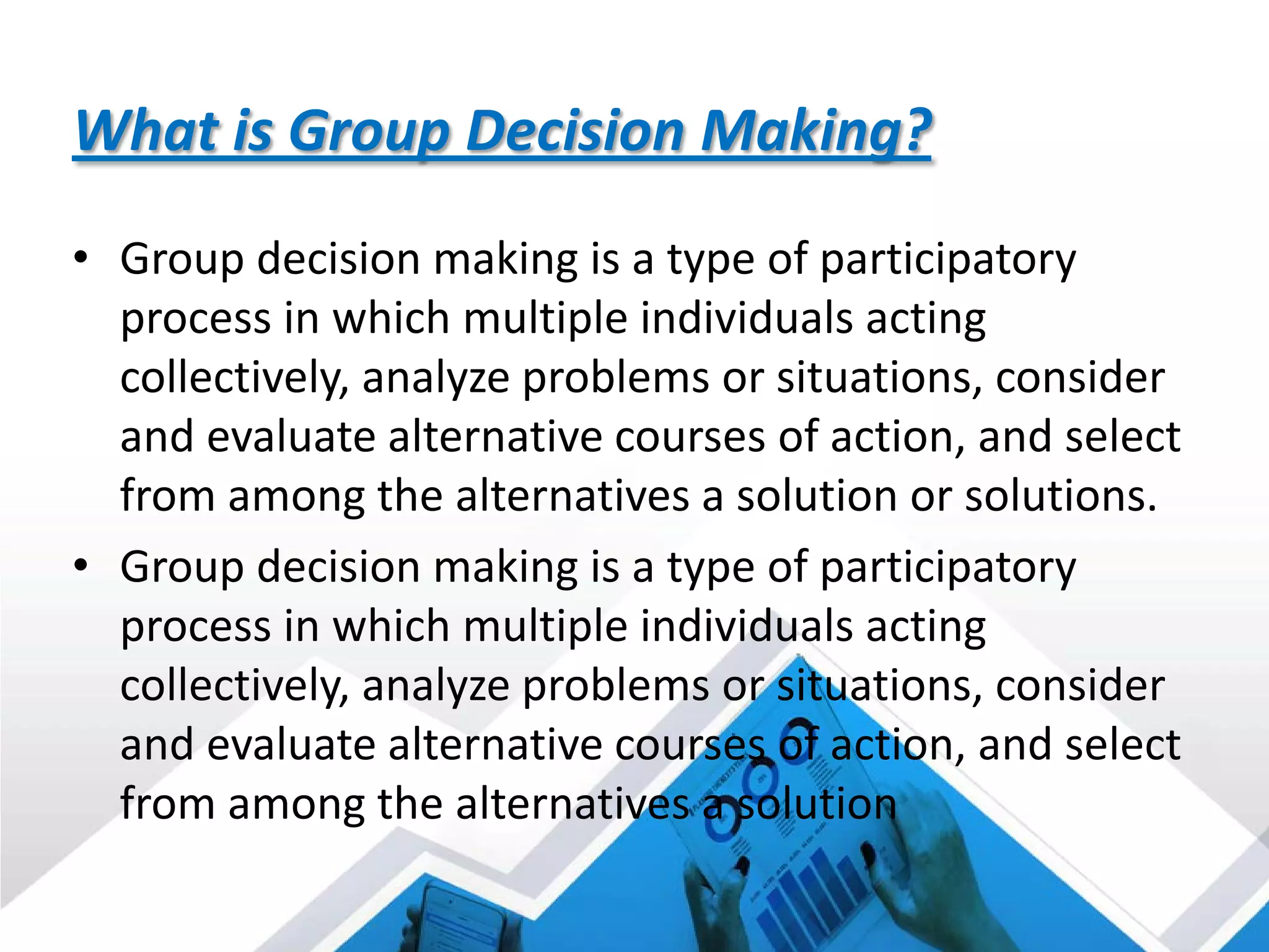 What is Group Decision Making?
• Group decision making is a type of participatory
process in which multiple individuals acting
collectively, analyze problems or situations, consider
and evaluate alternative courses of action, and select
from among the alternatives a solution or solutions.
• Group decision making is a type of participatory
process in which multiple individuals acting
collectively, analyze problems or situations, consider
and evaluate alternative courses of action, and select
from among the alternatives a solution
 